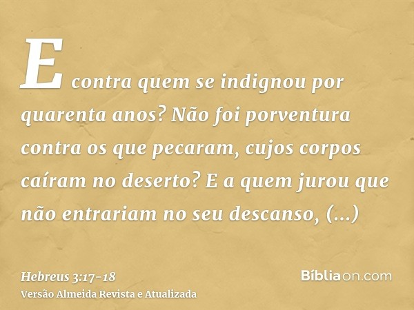 E contra quem se indignou por quarenta anos? Não foi porventura contra os que pecaram, cujos corpos caíram no deserto?E a quem jurou que não entrariam no seu de