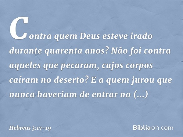 Contra quem Deus esteve irado durante quarenta anos? Não foi contra aqueles que pecaram, cujos corpos caíram no deserto? E a quem jurou que nunca haveriam de en