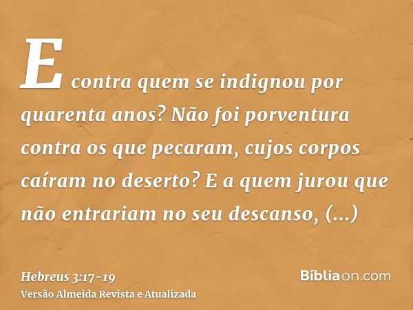 E contra quem se indignou por quarenta anos? Não foi porventura contra os que pecaram, cujos corpos caíram no deserto?E a quem jurou que não entrariam no seu de