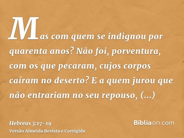 Mas com quem se indignou por quarenta anos? Não foi, porventura, com os que pecaram, cujos corpos caíram no deserto?E a quem jurou que não entrariam no seu repo