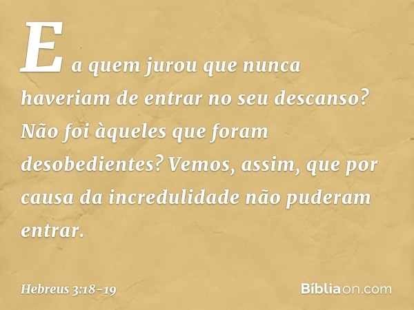 E a quem jurou que nunca haveriam de entrar no seu descanso? Não foi àqueles que foram desobedientes? Vemos, assim, que por causa da incredulidade não puderam e