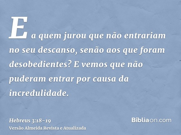 E a quem jurou que não entrariam no seu descanso, senão aos que foram desobedientes?E vemos que não puderam entrar por causa da incredulidade.