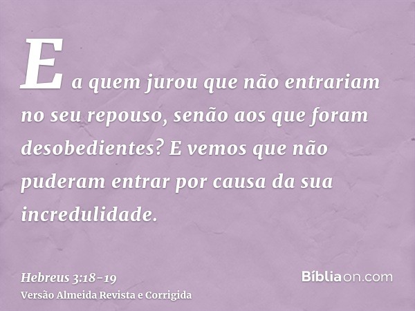 E a quem jurou que não entrariam no seu repouso, senão aos que foram desobedientes?E vemos que não puderam entrar por causa da sua incredulidade.