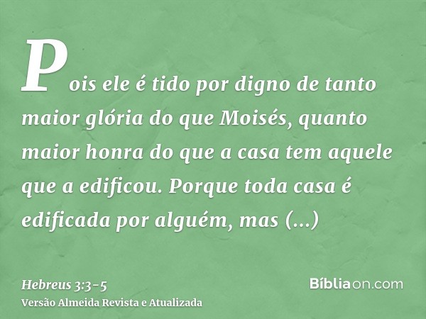 Pois ele é tido por digno de tanto maior glória do que Moisés, quanto maior honra do que a casa tem aquele que a edificou.Porque toda casa é edificada por algué