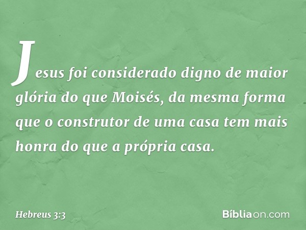 Jesus foi considerado digno de maior glória do que Moisés, da mesma forma que o construtor de uma casa tem mais honra do que a própria casa. -- Hebreus 3:3