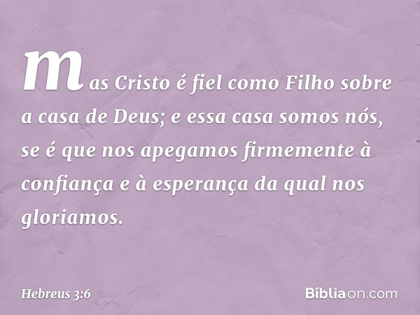 mas Cristo é fiel como Filho sobre a casa de Deus; e essa casa somos nós, se é que nos apegamos firmemente à confiança e à esperança da qual nos gloriamos. -- H