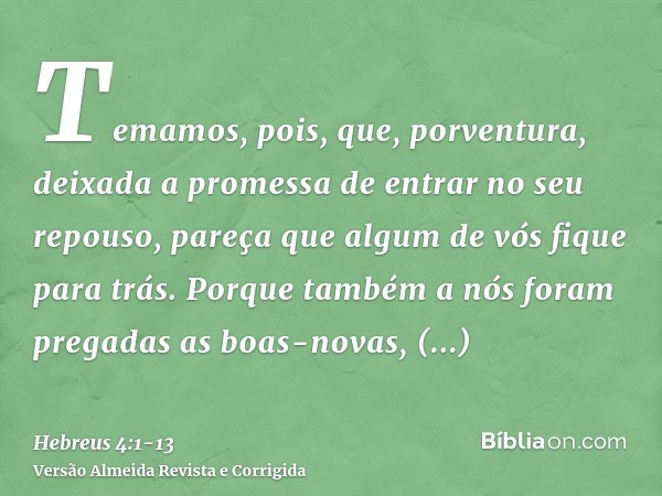 Temamos, pois, que, porventura, deixada a promessa de entrar no seu repouso, pareça que algum de vós fique para trás.Porque também a nós foram pregadas as boas-