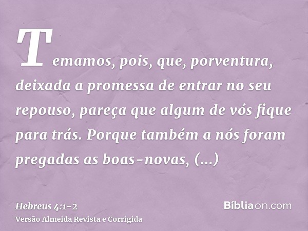 Temamos, pois, que, porventura, deixada a promessa de entrar no seu repouso, pareça que algum de vós fique para trás.Porque também a nós foram pregadas as boas-