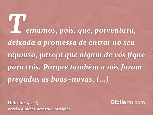 Temamos, pois, que, porventura, deixada a promessa de entrar no seu repouso, pareça que algum de vós fique para trás.Porque também a nós foram pregadas as boas-