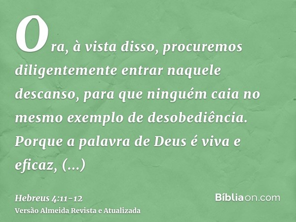 Ora, à vista disso, procuremos diligentemente entrar naquele descanso, para que ninguém caia no mesmo exemplo de desobediência.Porque a palavra de Deus é viva e