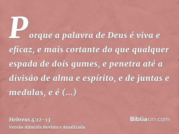 Porque a palavra de Deus é viva e eficaz, e mais cortante do que qualquer espada de dois gumes, e penetra até a divisão de alma e espírito, e de juntas e medula