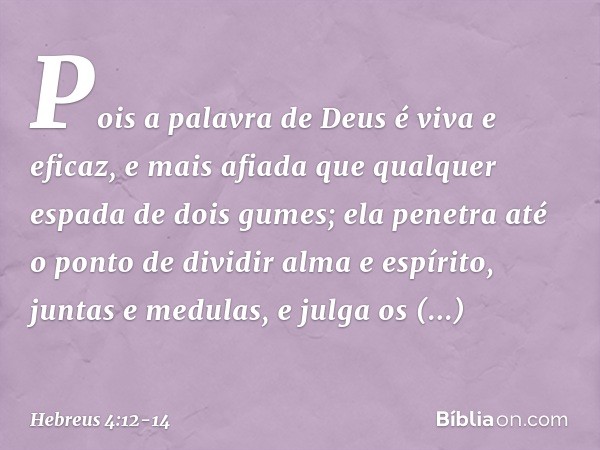 Pois a palavra de Deus é viva e eficaz, e mais afiada que qualquer espada de dois gumes; ela penetra até o ponto de dividir alma e espírito, juntas e medulas, e