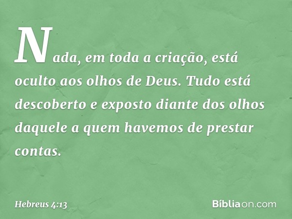 Nada, em toda a criação, está oculto aos olhos de Deus. Tudo está descoberto e exposto diante dos olhos daquele a quem havemos de prestar contas. -- Hebreus 4:1