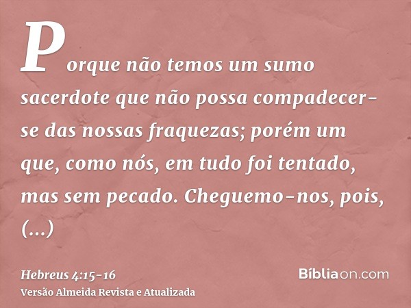 Porque não temos um sumo sacerdote que não possa compadecer- se das nossas fraquezas; porém um que, como nós, em tudo foi tentado, mas sem pecado.Cheguemo-nos, 