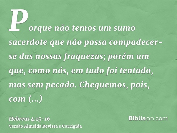 Porque não temos um sumo sacerdote que não possa compadecer-se das nossas fraquezas; porém um que, como nós, em tudo foi tentado, mas sem pecado.Cheguemos, pois