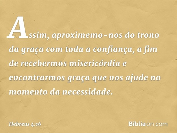 Assim, aproximemo-nos do trono da graça com toda a confiança, a fim de recebermos misericórdia e encontrarmos graça que nos ajude no momento da necessidade. -- 