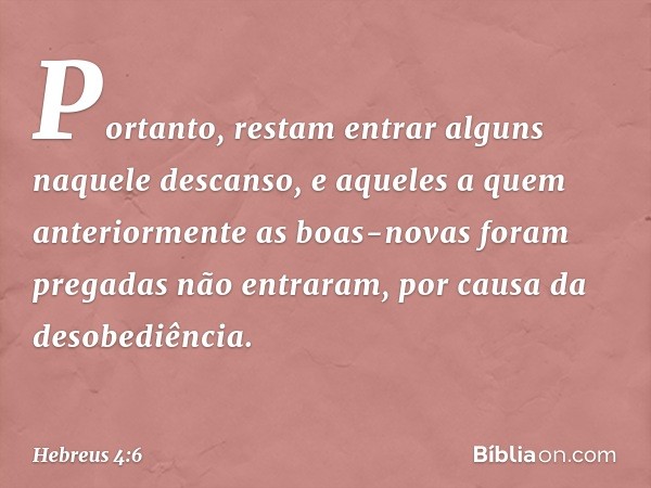 Portanto, restam entrar alguns naquele descanso, e aqueles a quem anteriormente as boas-novas foram pregadas não entraram, por causa da desobediência. -- Hebreu