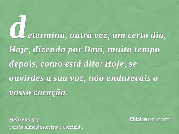 determina, outra vez, um certo dia, Hoje, dizendo por Davi, muito tempo depois, como está dito: Hoje, se ouvirdes a sua voz, não endureçais o vosso coração.