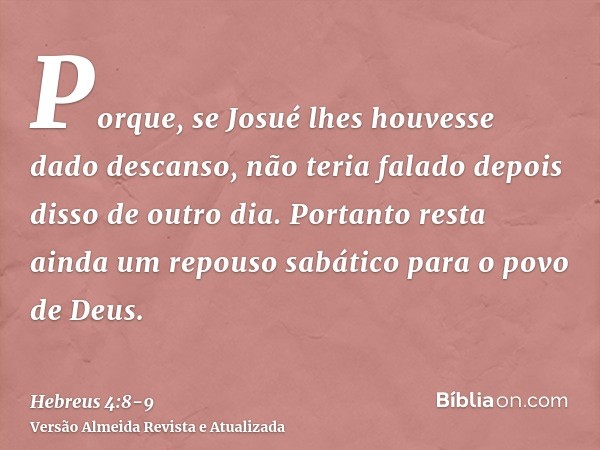 Porque, se Josué lhes houvesse dado descanso, não teria falado depois disso de outro dia.Portanto resta ainda um repouso sabático para o povo de Deus.