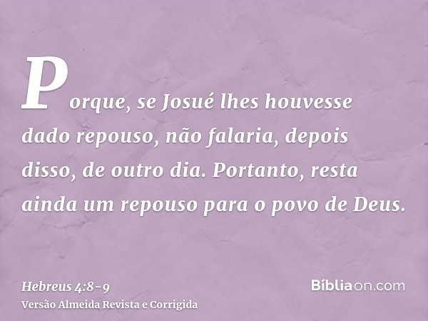 Porque, se Josué lhes houvesse dado repouso, não falaria, depois disso, de outro dia.Portanto, resta ainda um repouso para o povo de Deus.