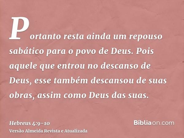 Portanto resta ainda um repouso sabático para o povo de Deus.Pois aquele que entrou no descanso de Deus, esse também descansou de suas obras, assim como Deus da