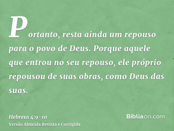 Portanto, resta ainda um repouso para o povo de Deus.Porque aquele que entrou no seu repouso, ele próprio repousou de suas obras, como Deus das suas.