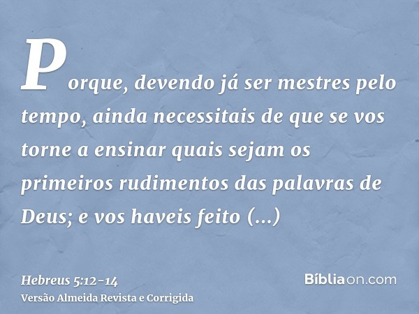 Porque, devendo já ser mestres pelo tempo, ainda necessitais de que se vos torne a ensinar quais sejam os primeiros rudimentos das palavras de Deus; e vos havei