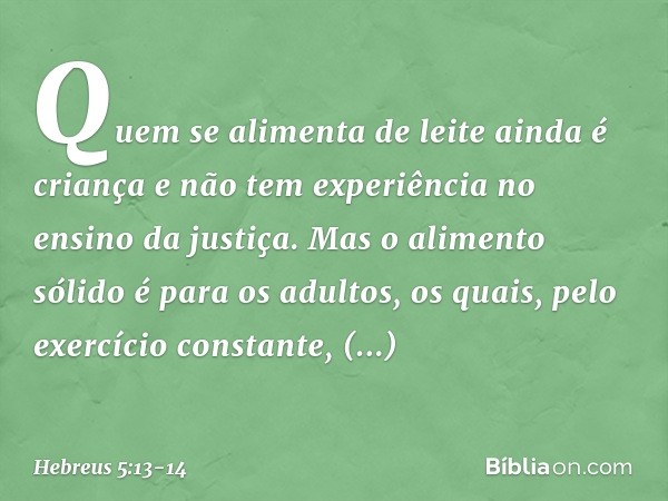 Quem se alimenta de leite ainda é criança e não tem experiência no ensino da justiça. Mas o alimento sólido é para os adultos, os quais, pelo exercício constant