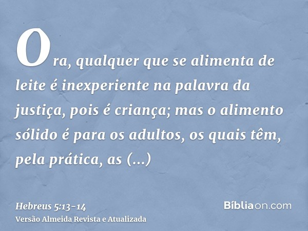 Ora, qualquer que se alimenta de leite é inexperiente na palavra da justiça, pois é criança;mas o alimento sólido é para os adultos, os quais têm, pela prática,