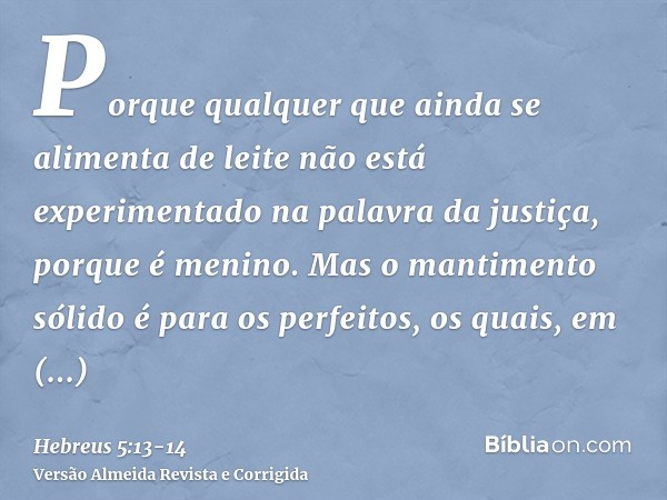 Porque qualquer que ainda se alimenta de leite não está experimentado na palavra da justiça, porque é menino.Mas o mantimento sólido é para os perfeitos, os qua