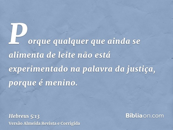 Porque qualquer que ainda se alimenta de leite não está experimentado na palavra da justiça, porque é menino.