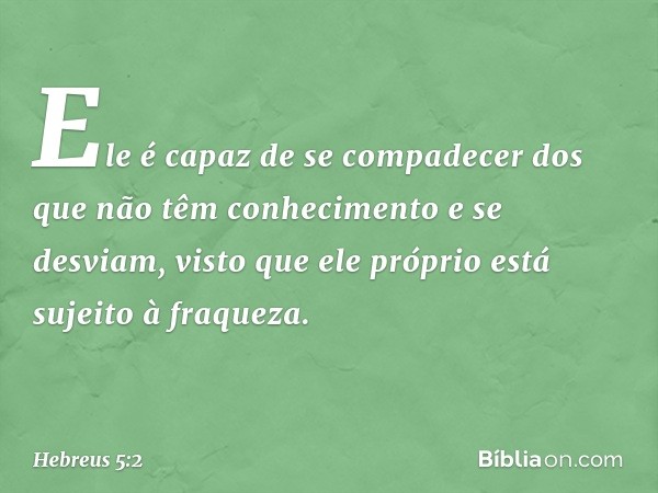 Ele é capaz de se compadecer dos que não têm conhecimento e se desviam, visto que ele próprio está sujeito à fraqueza. -- Hebreus 5:2