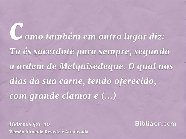 como também em outro lugar diz: Tu és sacerdote para sempre, segundo a ordem de Melquisedeque.O qual nos dias da sua carne, tendo oferecido, com grande clamor e