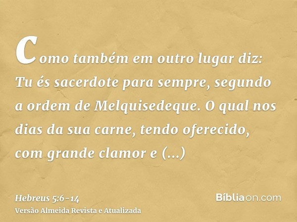 como também em outro lugar diz: Tu és sacerdote para sempre, segundo a ordem de Melquisedeque.O qual nos dias da sua carne, tendo oferecido, com grande clamor e