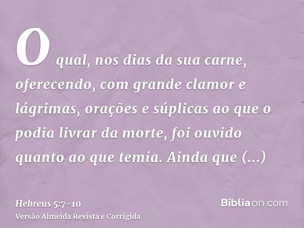 O qual, nos dias da sua carne, oferecendo, com grande clamor e lágrimas, orações e súplicas ao que o podia livrar da morte, foi ouvido quanto ao que temia.Ainda