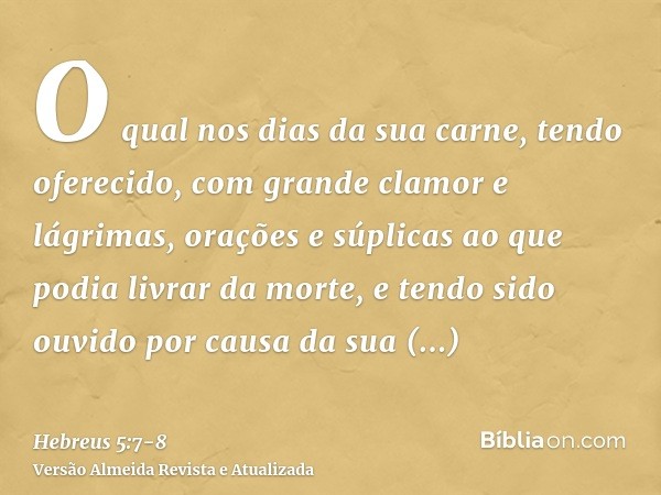 O qual nos dias da sua carne, tendo oferecido, com grande clamor e lágrimas, orações e súplicas ao que podia livrar da morte, e tendo sido ouvido por causa da s