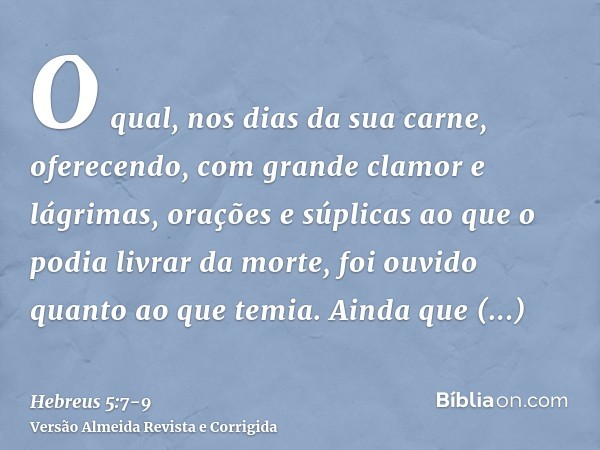 O qual, nos dias da sua carne, oferecendo, com grande clamor e lágrimas, orações e súplicas ao que o podia livrar da morte, foi ouvido quanto ao que temia.Ainda