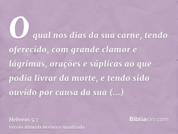 O qual nos dias da sua carne, tendo oferecido, com grande clamor e lágrimas, orações e súplicas ao que podia livrar da morte, e tendo sido ouvido por causa da s