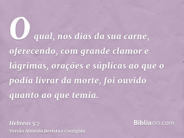 O qual, nos dias da sua carne, oferecendo, com grande clamor e lágrimas, orações e súplicas ao que o podia livrar da morte, foi ouvido quanto ao que temia.