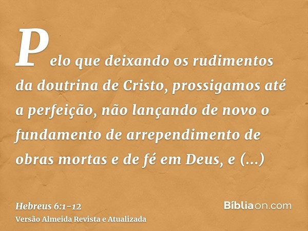 Pelo que deixando os rudimentos da doutrina de Cristo, prossigamos até a perfeição, não lançando de novo o fundamento de arrependimento de obras mortas e de fé