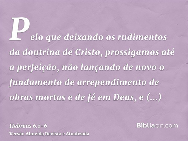 Pelo que deixando os rudimentos da doutrina de Cristo, prossigamos até a perfeição, não lançando de novo o fundamento de arrependimento de obras mortas e de fé 