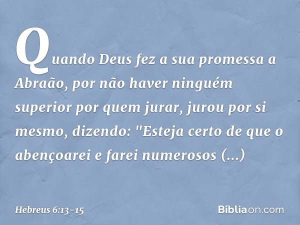 Quando Deus fez a sua promessa a Abraão, por não haver ninguém superior por quem jurar, jurou por si mesmo, dizendo: "Esteja certo de que o abençoarei e farei n