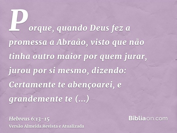 Porque, quando Deus fez a promessa a Abraão, visto que não tinha outro maior por quem jurar, jurou por si mesmo,dizendo: Certamente te abençoarei, e grandemente