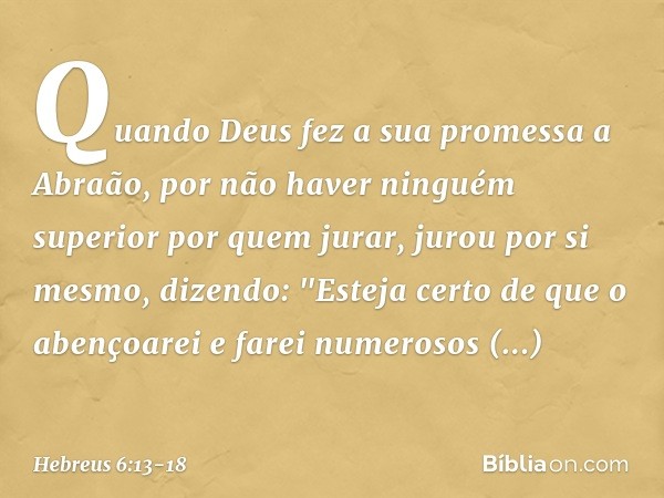 Quando Deus fez a sua promessa a Abraão, por não haver ninguém superior por quem jurar, jurou por si mesmo, dizendo: "Esteja certo de que o abençoarei e farei n