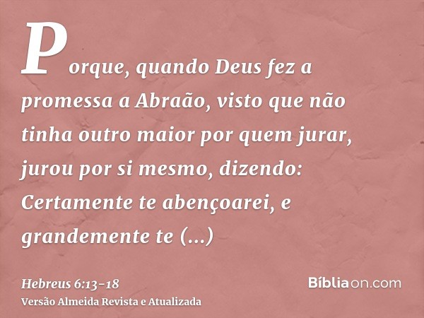 Porque, quando Deus fez a promessa a Abraão, visto que não tinha outro maior por quem jurar, jurou por si mesmo,dizendo: Certamente te abençoarei, e grandemente