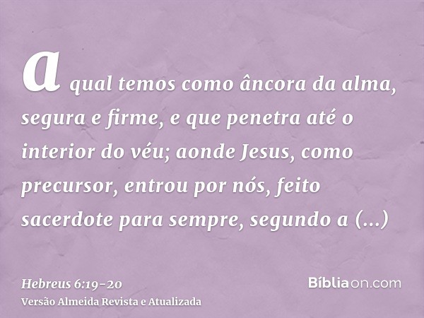 a qual temos como âncora da alma, segura e firme, e que penetra até o interior do véu;aonde Jesus, como precursor, entrou por nós, feito sacerdote para sempre, 