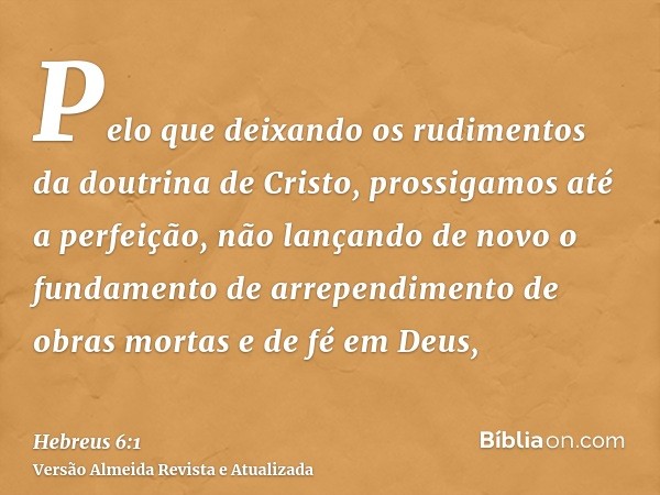 Pelo que deixando os rudimentos da doutrina de Cristo, prossigamos até a perfeição, não lançando de novo o fundamento de arrependimento de obras mortas e de fé 