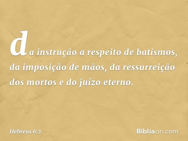 da instrução a respeito de batismos, da imposição de mãos, da ressurreição dos mortos e do juízo eterno. -- Hebreus 6:2