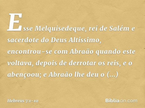 Esse Melquisedeque, rei de Salém e sacerdote do Deus Altíssimo, encontrou-se com Abraão quando este voltava, depois de derrotar os reis, e o abençoou; e Abraão