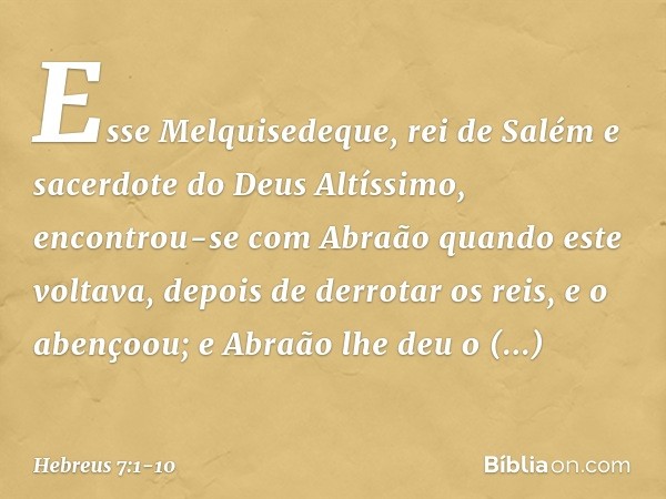 Esse Melquisedeque, rei de Salém e sacerdote do Deus Altíssimo, encontrou-se com Abraão quando este voltava, depois de derrotar os reis, e o abençoou; e Abraão 